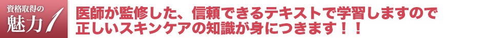 エステティシャン資格は医師が監修した、信頼できるテキストで学習しますので、正しいスキンケアの知識が身につきます。