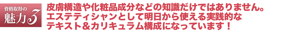 エステティシャン資格は皮膚構造や化粧品成分などの知識だけではありません。エステティシャンとして明日から使える実践的なテキスト＆カリキュラム構成になっています！