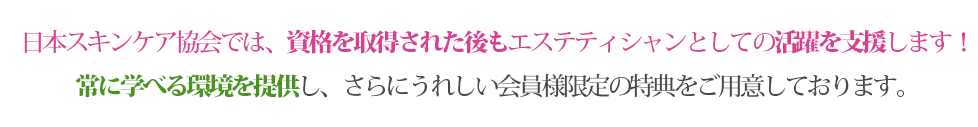 日本スキンケア協会では、資格を取得された後もエステティシャンとしての活躍を支援します！常に学べる環境を提供し、さらにうれしい会員様限定の特典をご用意しております。