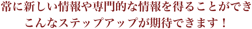 常に新しい情報や専門的な情報を得ることができ、こんなステップアップが期待できます！