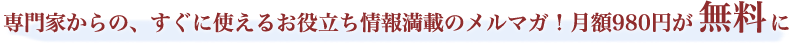 専門家からの、すぐに使えるお役立ち情報満載のメルマガ！月額980円が無料に