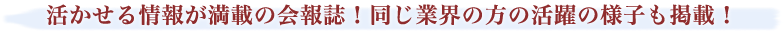 活かせる情報が満載の会報誌！同じ業界の方の活躍の様子も掲載！