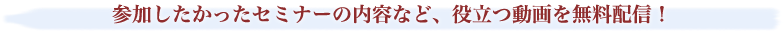 参加したかったセミナーの内容など、役立つ動画を無料配信！